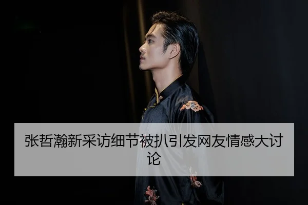 张哲瀚新采访细节被扒引发网友情感大讨论